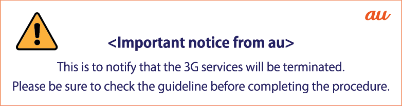 au <Important notice from au> This is to notify that the 3G services will be terminated. Please be sure to check the guideline before completing the procedure.