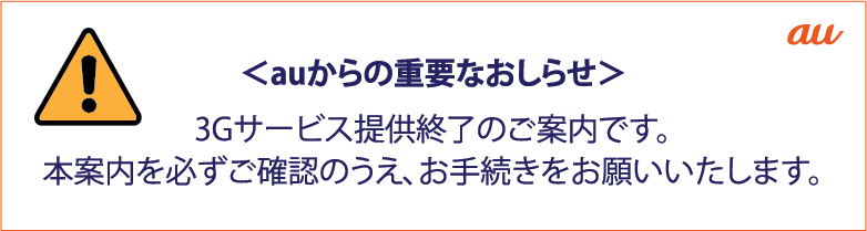 au ＜auからの重要なおしらせ＞ 3Gサービス提供終了のご案内です。 本案内を必ずご確認のうえ、お手続きをお願いいたします。